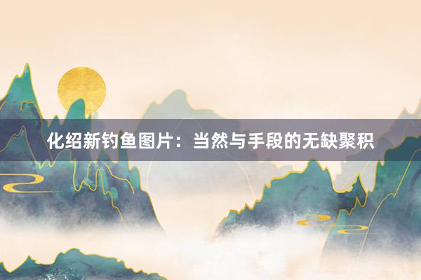 化绍新钓鱼图片：当然与手段的无缺聚积